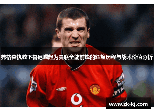 弗格森执教下鲁尼崛起为曼联全能前锋的辉煌历程与战术价值分析
