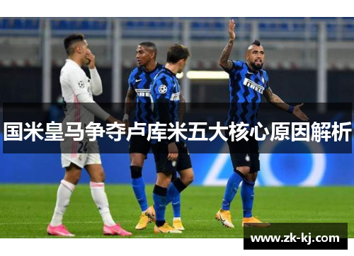 国米皇马争夺卢库米五大核心原因解析