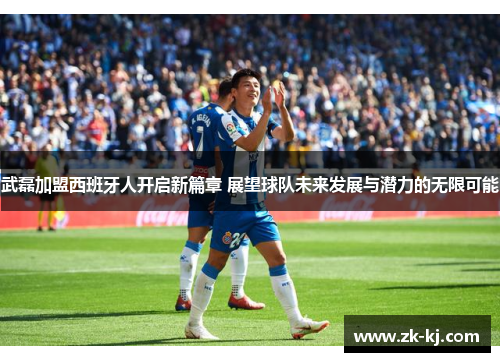 武磊加盟西班牙人开启新篇章 展望球队未来发展与潜力的无限可能