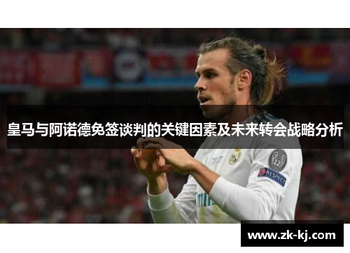皇马与阿诺德免签谈判的关键因素及未来转会战略分析