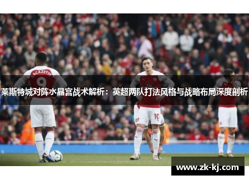莱斯特城对阵水晶宫战术解析:英超两队打法风格与战略布局深度剖析 莱斯特城对阵水晶宫战术解析:英超两队打法风格与战略布局深度剖析
