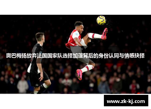 奥巴梅扬放弃法国国家队选择加蓬背后的身份认同与情感抉择 奥巴梅扬放弃法国国家队选择加蓬背后的身份认同与情感抉择